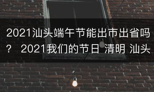 2021汕头端午节能出市出省吗？ 2021我们的节日 清明 汕头