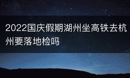 2022国庆假期湖州坐高铁去杭州要落地检吗