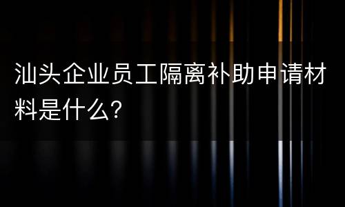 汕头企业员工隔离补助申请材料是什么？