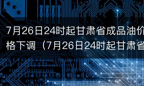 7月26日24时起甘肃省成品油价格下调（7月26日24时起甘肃省成品油价格下调多少）