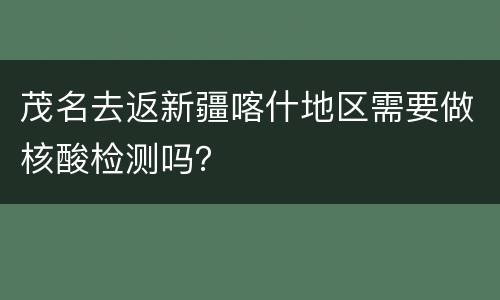 茂名去返新疆喀什地区需要做核酸检测吗？