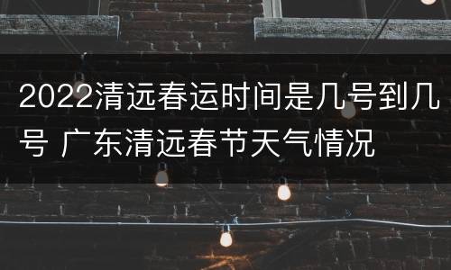 2022清远春运时间是几号到几号 广东清远春节天气情况