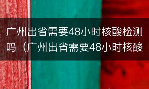 广州出省需要48小时核酸检测吗（广州出省需要48小时核酸检测吗今天）