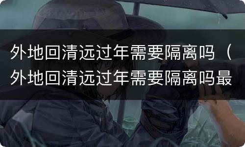 外地回清远过年需要隔离吗（外地回清远过年需要隔离吗最新消息）