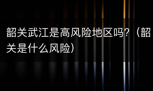 韶关武江是高风险地区吗?（韶关是什么风险）