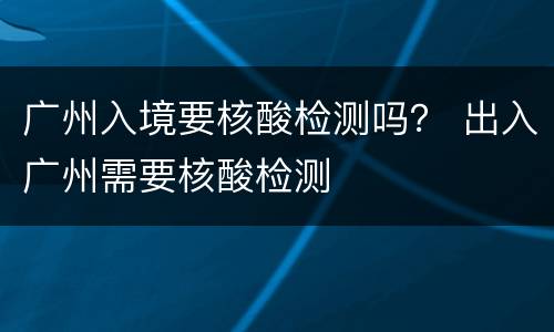 广州入境要核酸检测吗？ 出入广州需要核酸检测