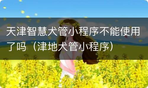 天津智慧犬管小程序不能使用了吗（津地犬管小程序）