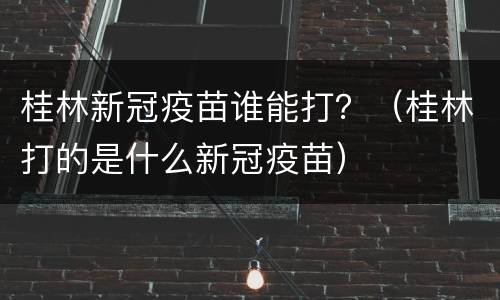 桂林新冠疫苗谁能打？（桂林打的是什么新冠疫苗）
