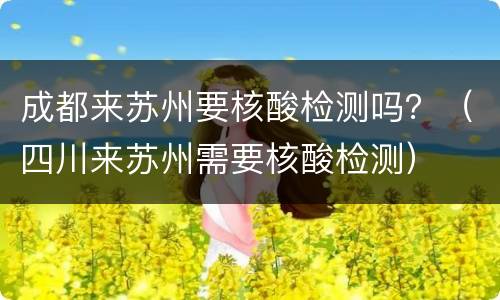 成都来苏州要核酸检测吗？（四川来苏州需要核酸检测）