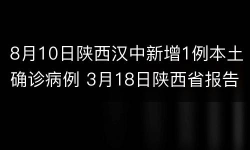 8月10日陕西汉中新增1例本土确诊病例 3月18日陕西省报告新增1例本土确诊病例