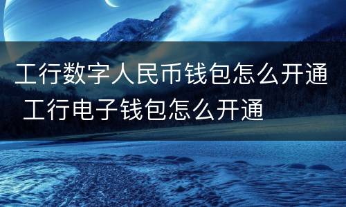 工行数字人民币钱包怎么开通 工行电子钱包怎么开通