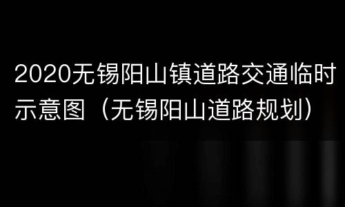 2020无锡阳山镇道路交通临时示意图（无锡阳山道路规划）