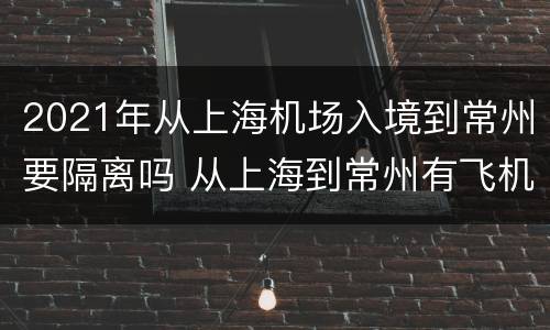 2021年从上海机场入境到常州要隔离吗 从上海到常州有飞机吗