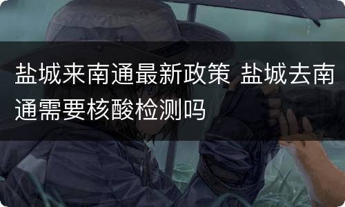 盐城来南通最新政策 盐城去南通需要核酸检测吗
