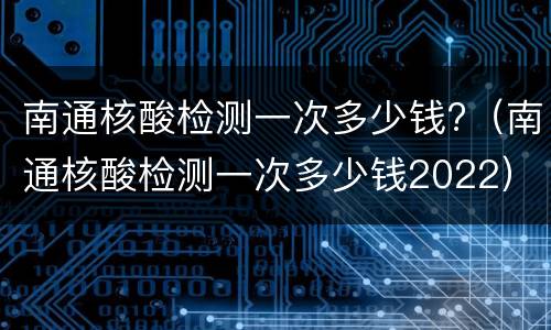 南通核酸检测一次多少钱?（南通核酸检测一次多少钱2022）