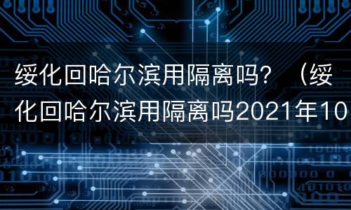 绥化回哈尔滨用隔离吗？（绥化回哈尔滨用隔离吗2021年10月6号）