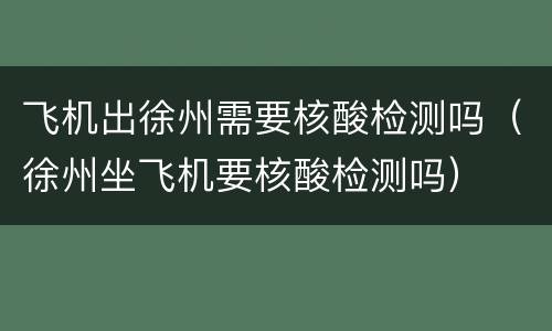 飞机出徐州需要核酸检测吗（徐州坐飞机要核酸检测吗）