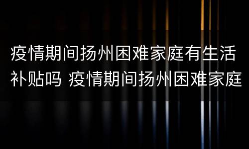疫情期间扬州困难家庭有生活补贴吗 疫情期间扬州困难家庭有生活补贴吗多少钱