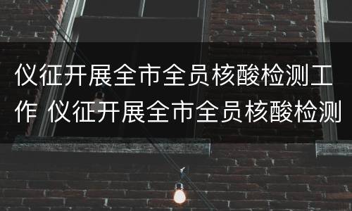 仪征开展全市全员核酸检测工作 仪征开展全市全员核酸检测工作简报