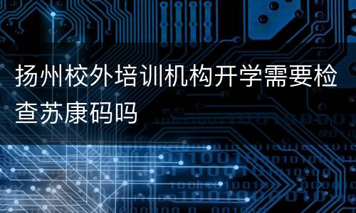 扬州校外培训机构开学需要检查苏康码吗