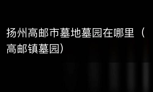 扬州高邮市墓地墓园在哪里（高邮镇墓园）