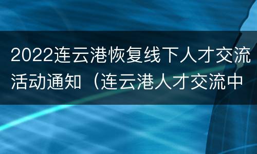2022连云港恢复线下人才交流活动通知（连云港人才交流中心官网）