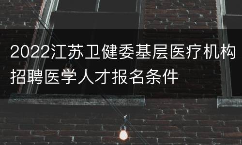 2022江苏卫健委基层医疗机构招聘医学人才报名条件