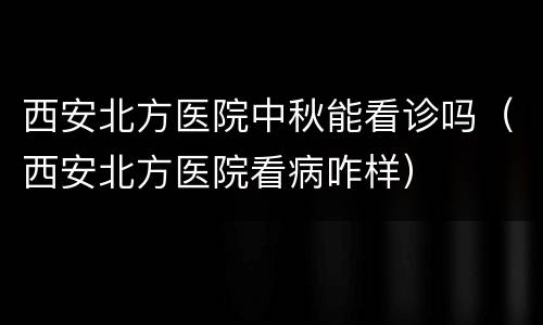 西安北方医院中秋能看诊吗（西安北方医院看病咋样）