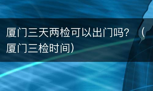 厦门三天两检可以出门吗？（厦门三检时间）