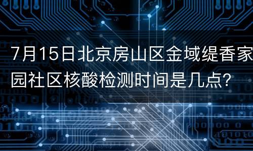 7月15日北京房山区金域缇香家园社区核酸检测时间是几点？