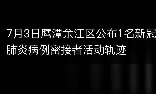 7月3日鹰潭余江区公布1名新冠肺炎病例密接者活动轨迹