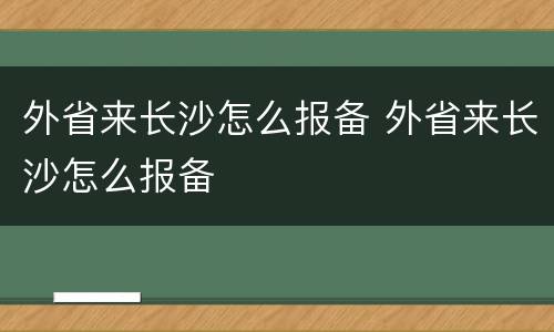 外省来长沙怎么报备 外省来长沙怎么报备