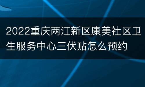 2022重庆两江新区康美社区卫生服务中心三伏贴怎么预约