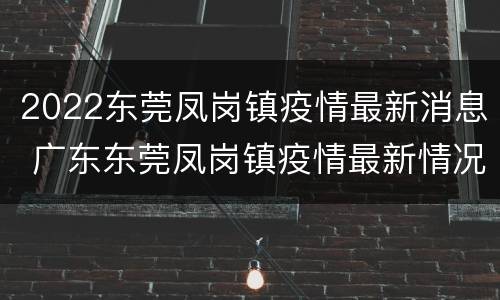 2022东莞凤岗镇疫情最新消息 广东东莞凤岗镇疫情最新情况