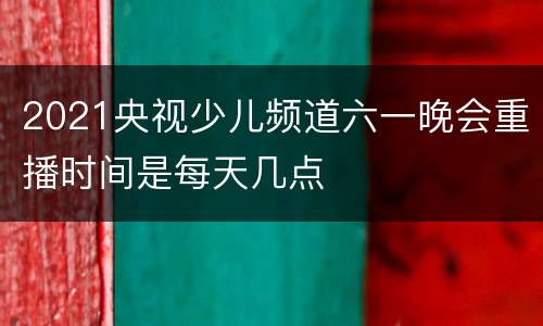 2021央视少儿频道六一晚会重播时间是每天几点