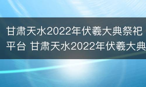 甘肃天水2022年伏羲大典祭祀平台 甘肃天水2022年伏羲大典祭祀平台在哪里