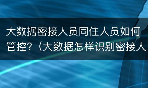 大数据密接人员同住人员如何管控?（大数据怎样识别密接人员）
