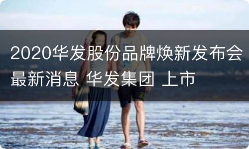 2020华发股份品牌焕新发布会最新消息 华发集团 上市