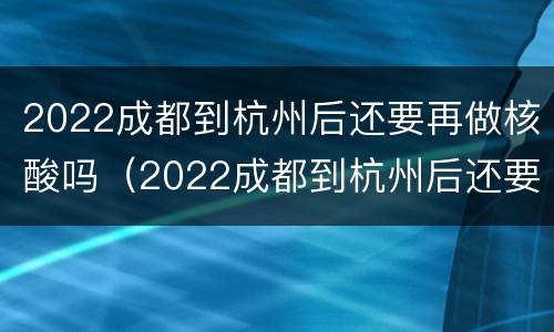 2022成都到杭州后还要再做核酸吗（2022成都到杭州后还要再做核酸吗现在）