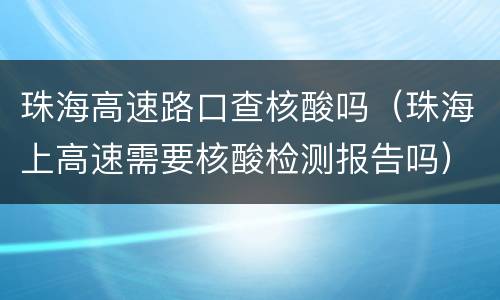 珠海高速路口查核酸吗（珠海上高速需要核酸检测报告吗）