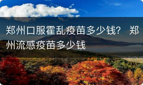 郑州口服霍乱疫苗多少钱？ 郑州流感疫苗多少钱