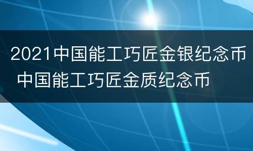 2021中国能工巧匠金银纪念币 中国能工巧匠金质纪念币
