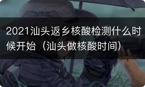 2021汕头返乡核酸检测什么时候开始（汕头做核酸时间）
