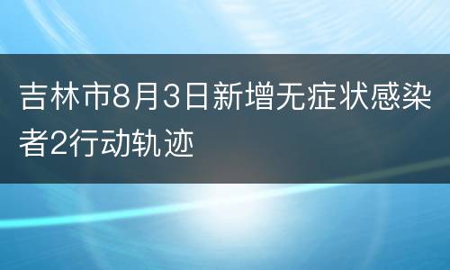 吉林市8月3日新增无症状感染者2行动轨迹