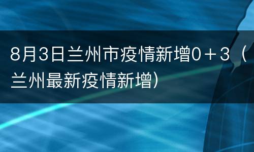 8月3日兰州市疫情新增0＋3（兰州最新疫情新增）