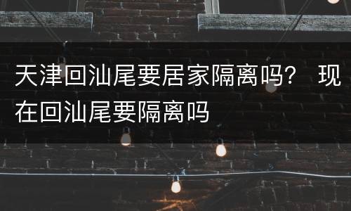 天津回汕尾要居家隔离吗？ 现在回汕尾要隔离吗