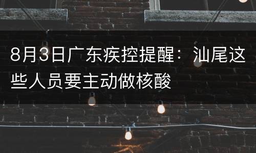 8月3日广东疾控提醒：汕尾这些人员要主动做核酸