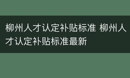柳州人才认定补贴标准 柳州人才认定补贴标准最新