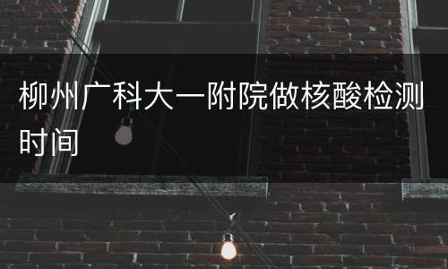 柳州广科大一附院做核酸检测时间