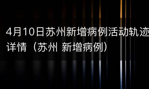4月10日苏州新增病例活动轨迹详情（苏州 新增病例）